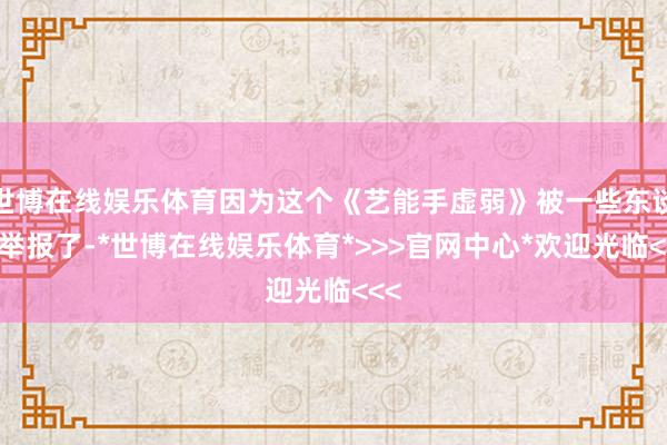 世博在线娱乐体育因为这个《艺能手虚弱》被一些东谈主举报了-*世博在线娱乐体育*>>>官网中心*欢迎光临<<<