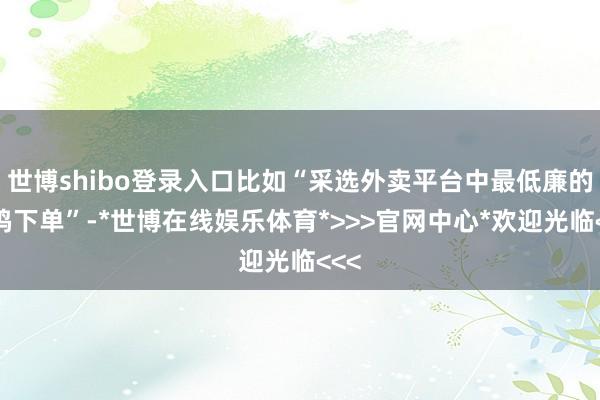 世博shibo登录入口比如“采选外卖平台中最低廉的炸鸡下单”-*世博在线娱乐体育*>>>官网中心*欢迎光临<<<