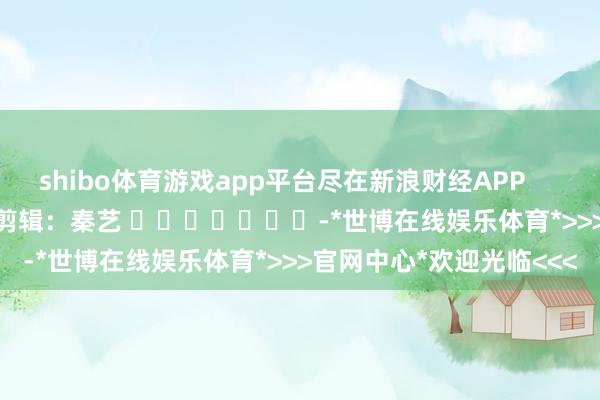 shibo体育游戏app平台尽在新浪财经APP 包袱剪辑:秦艺 -*世博在线娱乐体育*>>>官网中心*欢迎光临<<<