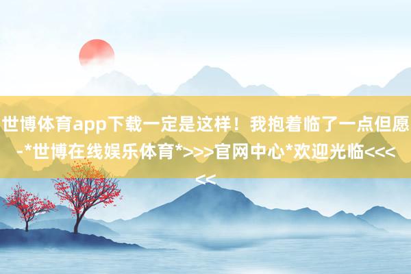 世博体育app下载一定是这样!我抱着临了一点但愿-*世博在线娱乐体育*>>>官网中心*欢迎光临<<<