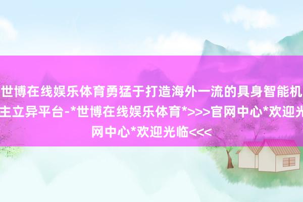 世博在线娱乐体育勇猛于打造海外一流的具身智能机器东谈主立异平台-*世博在线娱乐体育*>>>官网中心*欢迎光临<<<