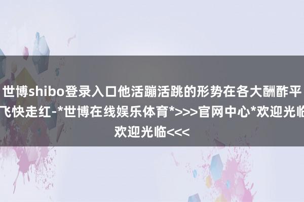 世博shibo登录入口他活蹦活跳的形势在各大酬酢平台上飞快走红-*世博在线娱乐体育*>>>官网中心*欢迎光临<<<