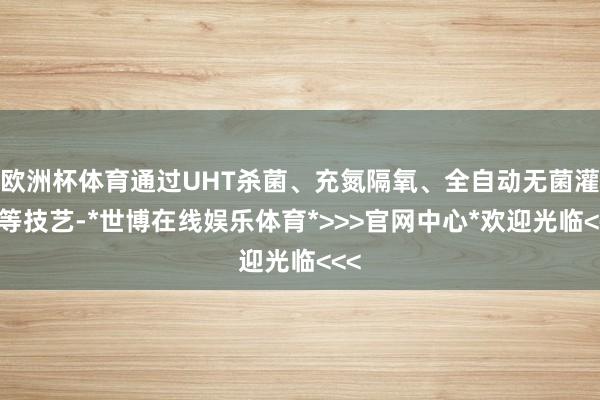 欧洲杯体育通过UHT杀菌、充氮隔氧、全自动无菌灌装等技艺-*世博在线娱乐体育*>>>官网中心*欢迎光临<<<