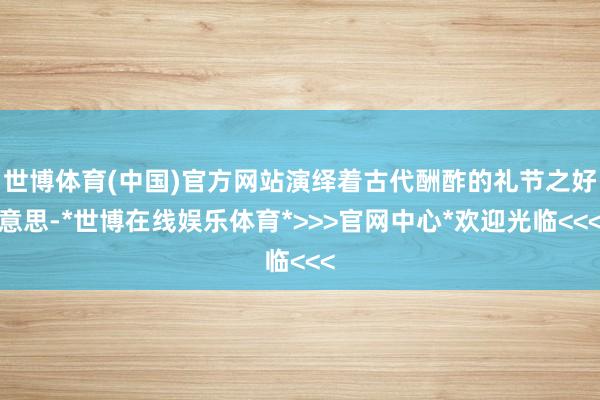 世博体育(中国)官方网站演绎着古代酬酢的礼节之好意思-*世博在线娱乐体育*>>>官网中心*欢迎光临<<<