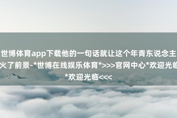 世博体育app下载他的一句话就让这个年青东说念主阵一火了前景-*世博在线娱乐体育*>>>官网中心*欢迎光临<<<