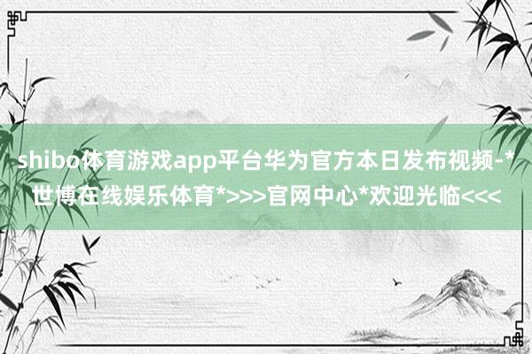 shibo体育游戏app平台华为官方本日发布视频-*世博在线娱乐体育*>>>官网中心*欢迎光临<<<
