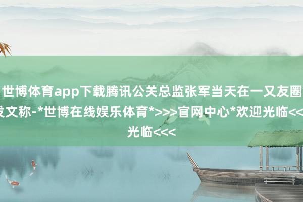 世博体育app下载腾讯公关总监张军当天在一又友圈发文称-*世博在线娱乐体育*>>>官网中心*欢迎光临<<<