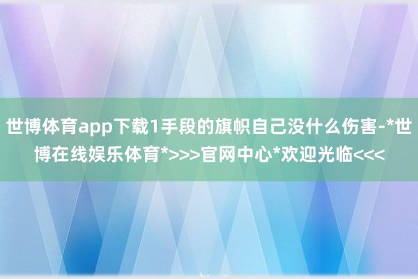 世博体育app下载1手段的旗帜自己没什么伤害-*世博在线娱乐体育*>>>官网中心*欢迎光临<<<