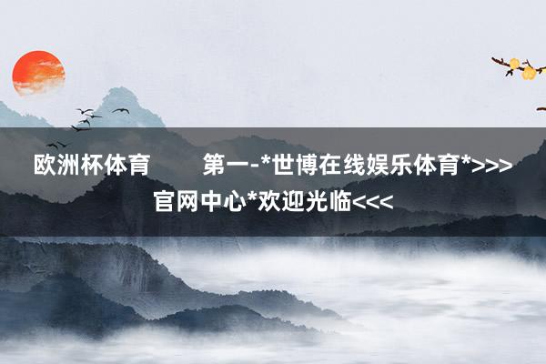 欧洲杯体育        第一-*世博在线娱乐体育*>>>官网中心*欢迎光临<<<