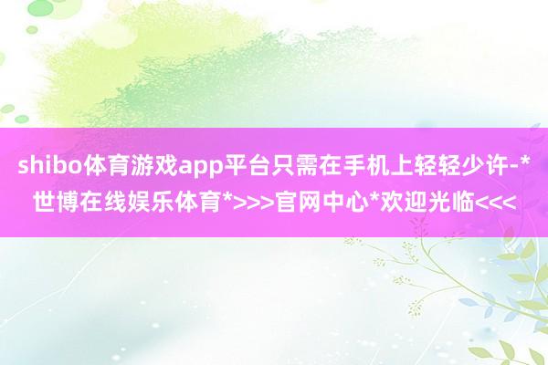 shibo体育游戏app平台只需在手机上轻轻少许-*世博在线娱乐体育*>>>官网中心*欢迎光临<<<