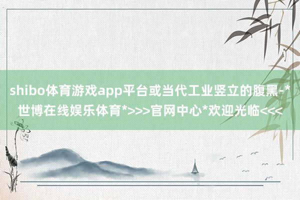 shibo体育游戏app平台或当代工业竖立的腹黑-*世博在线娱乐体育*>>>官网中心*欢迎光临<<<