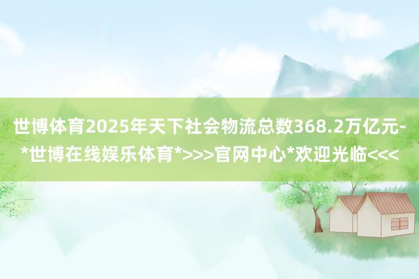 世博体育2025年天下社会物流总数368.2万亿元-*世博在线娱乐体育*>>>官网中心*欢迎光临<<<