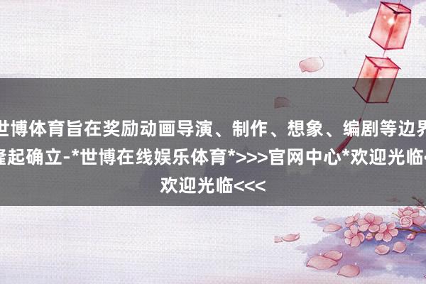 世博体育旨在奖励动画导演、制作、想象、编剧等边界的隆起确立-*世博在线娱乐体育*>>>官网中心*欢迎光临<<<