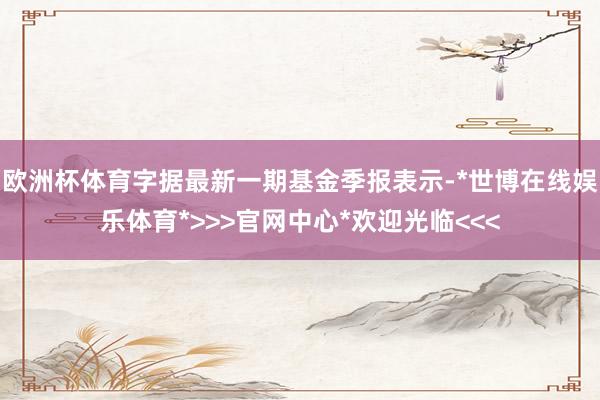 欧洲杯体育字据最新一期基金季报表示-*世博在线娱乐体育*>>>官网中心*欢迎光临<<<