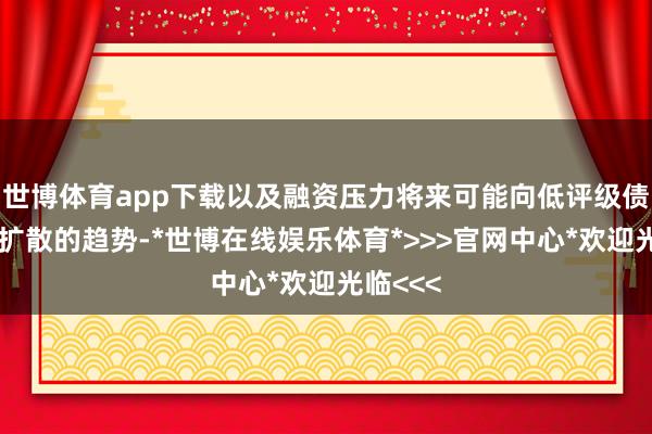 世博体育app下载以及融资压力将来可能向低评级债券阛阓扩散的趋势-*世博在线娱乐体育*>>>官网中心*欢迎光临<<<