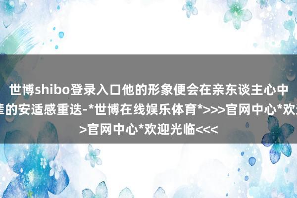 世博shibo登录入口他的形象便会在亲东谈主心中悄然与父辈的安适感重迭-*世博在线娱乐体育*>>>官网中心*欢迎光临<<<