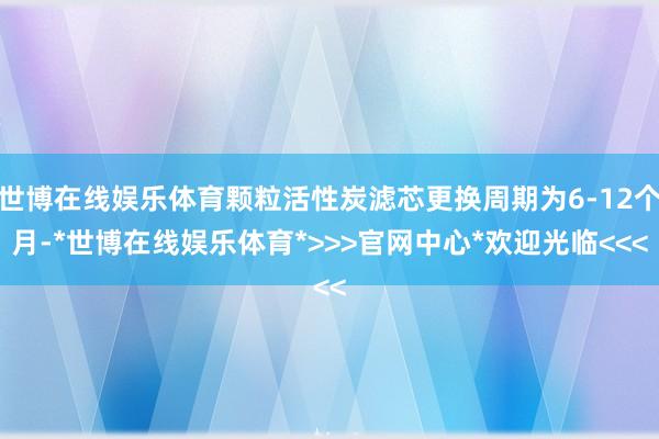 世博在线娱乐体育颗粒活性炭滤芯更换周期为6-12个月-*世博在线娱乐体育*>>>官网中心*欢迎光临<<<