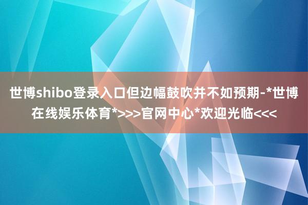 世博shibo登录入口但边幅鼓吹并不如预期-*世博在线娱乐体育*>>>官网中心*欢迎光临<<<