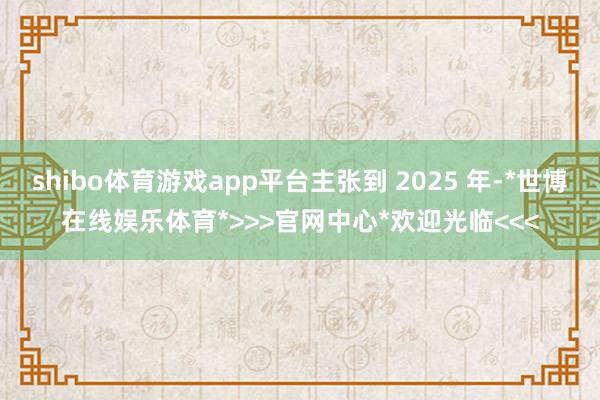 shibo体育游戏app平台主张到 2025 年-*世博在线娱乐体育*>>>官网中心*欢迎光临<<<