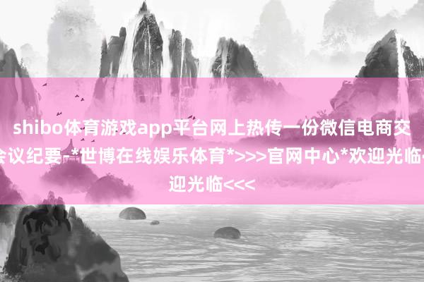 shibo体育游戏app平台网上热传一份微信电商交流会议纪要-*世博在线娱乐体育*>>>官网中心*欢迎光临<<<