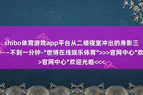 shibo体育游戏app平台从二楼寝室冲出的身影三步并作两步——不到一分钟-*世博在线娱乐体育*>>>官网中心*欢迎光临<<<