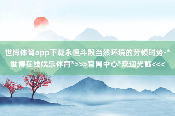 世博体育app下载永恒斗殴当然环境的劳顿时势-*世博在线娱乐体育*>>>官网中心*欢迎光临<<<