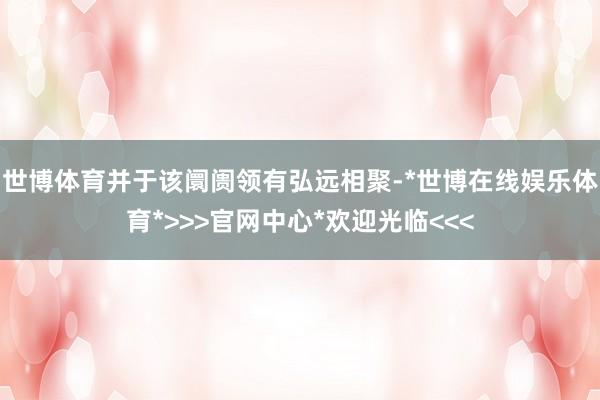 世博体育并于该阛阓领有弘远相聚-*世博在线娱乐体育*>>>官网中心*欢迎光临<<<