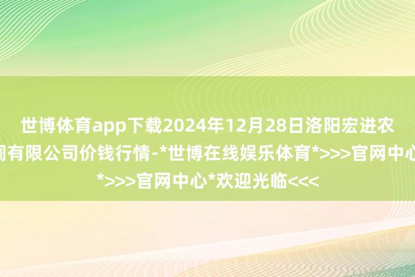 世博体育app下载2024年12月28日洛阳宏进农副家具批发阛阓有限公司价钱行情-*世博在线娱乐体育*>>>官网中心*欢迎光临<<<