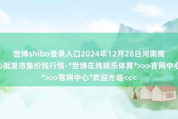 世博shibo登录入口2024年12月28日河南商丘市农居品中心批发市集价钱行情-*世博在线娱乐体育*>>>官网中心*欢迎光临<<<