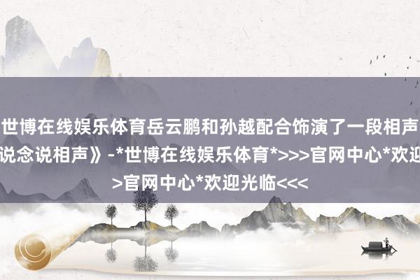 世博在线娱乐体育岳云鹏和孙越配合饰演了一段相声《咱们一说念说相声》-*世博在线娱乐体育*>>>官网中心*欢迎光临<<<