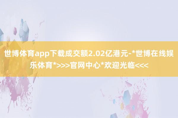 世博体育app下载成交额2.02亿港元-*世博在线娱乐体育*>>>官网中心*欢迎光临<<<