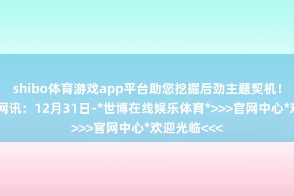 shibo体育游戏app平台助您挖掘后劲主题契机！		不雅点网讯：12月31日-*世博在线娱乐体育*>>>官网中心*欢迎光临<<<