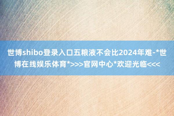 世博shibo登录入口五粮液不会比2024年难-*世博在线娱乐体育*>>>官网中心*欢迎光临<<<