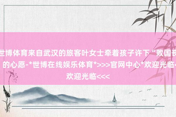 世博体育来自武汉的旅客叶女士牵着孩子许下“败国丧家”的心愿-*世博在线娱乐体育*>>>官网中心*欢迎光临<<<