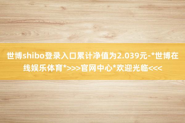 世博shibo登录入口累计净值为2.039元-*世博在线娱乐体育*>>>官网中心*欢迎光临<<<