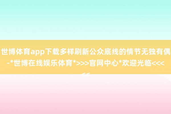 世博体育app下载多样刷新公众底线的情节无独有偶-*世博在线娱乐体育*>>>官网中心*欢迎光临<<<