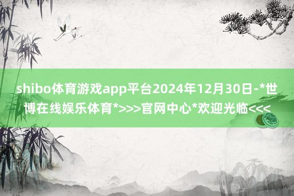 shibo体育游戏app平台2024年12月30日-*世博在线娱乐体育*>>>官网中心*欢迎光临<<<