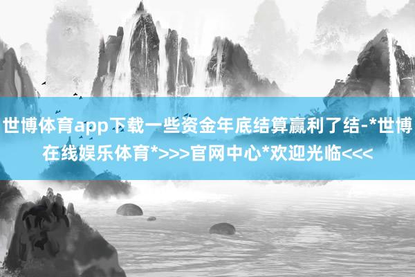 世博体育app下载一些资金年底结算赢利了结-*世博在线娱乐体育*>>>官网中心*欢迎光临<<<