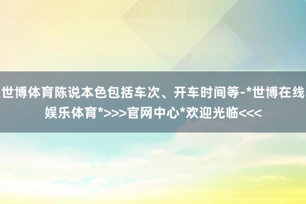 世博体育陈说本色包括车次、开车时间等-*世博在线娱乐体育*>>>官网中心*欢迎光临<<<