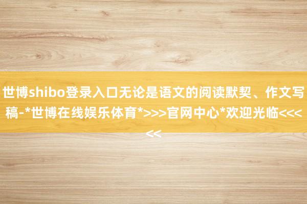 世博shibo登录入口无论是语文的阅读默契、作文写稿-*世博在线娱乐体育*>>>官网中心*欢迎光临<<<