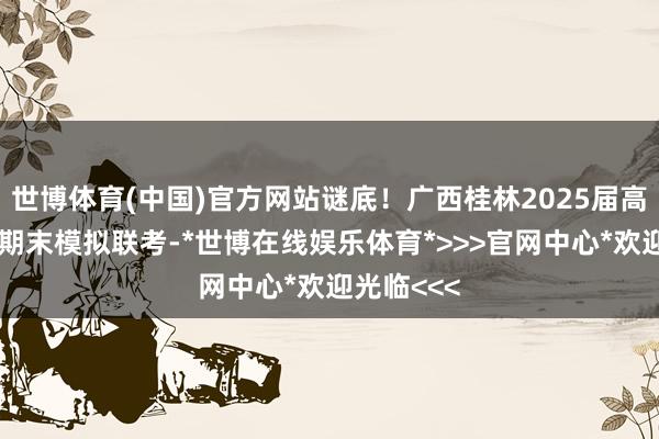 世博体育(中国)官方网站谜底！广西桂林2025届高中毕业班期末模拟联考-*世博在线娱乐体育*>>>官网中心*欢迎光临<<<