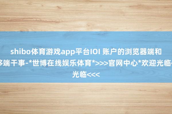 shibo体育游戏app平台IOI 账户的浏览器端和迁移端干事-*世博在线娱乐体育*>>>官网中心*欢迎光临<<<