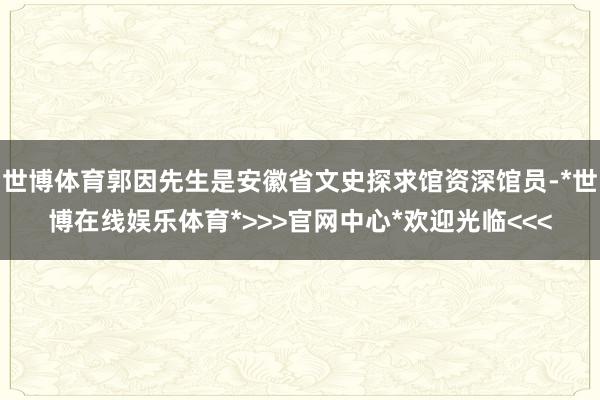 世博体育郭因先生是安徽省文史探求馆资深馆员-*世博在线娱乐体育*>>>官网中心*欢迎光临<<<