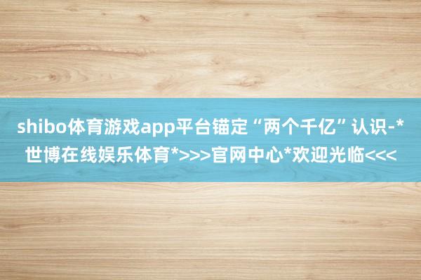 shibo体育游戏app平台锚定“两个千亿”认识-*世博在线娱乐体育*>>>官网中心*欢迎光临<<<