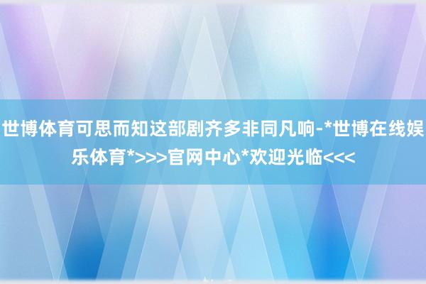 世博体育可思而知这部剧齐多非同凡响-*世博在线娱乐体育*>>>官网中心*欢迎光临<<<