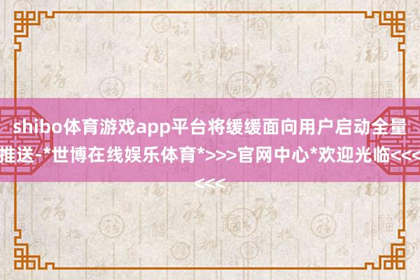 shibo体育游戏app平台将缓缓面向用户启动全量推送-*世博在线娱乐体育*>>>官网中心*欢迎光临<<<