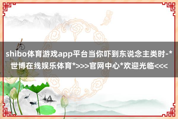 shibo体育游戏app平台当你吓到东说念主类时-*世博在线娱乐体育*>>>官网中心*欢迎光临<<<