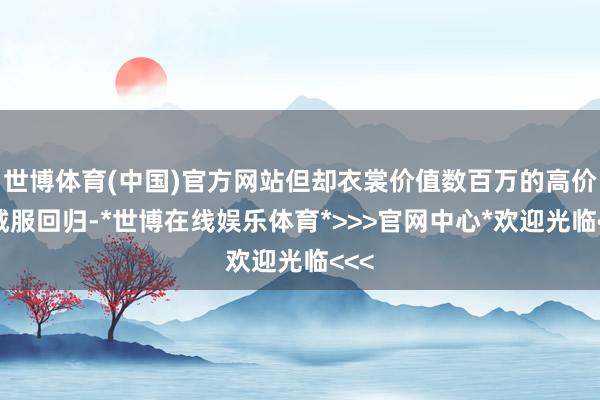 世博体育(中国)官方网站但却衣裳价值数百万的高价羽绒服回归-*世博在线娱乐体育*>>>官网中心*欢迎光临<<<