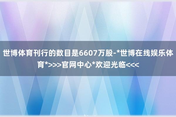 世博体育刊行的数目是6607万股-*世博在线娱乐体育*>>>官网中心*欢迎光临<<<