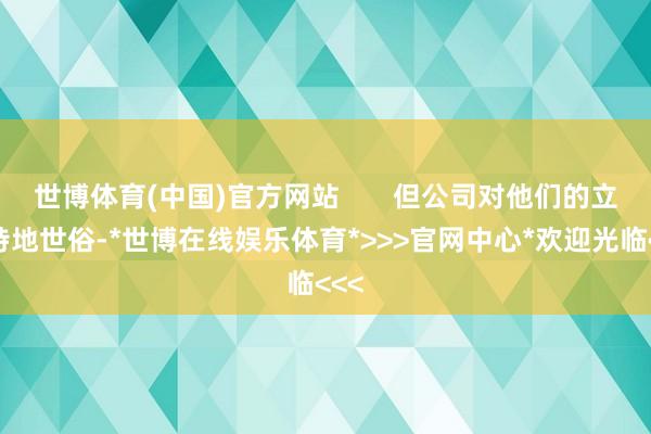 世博体育(中国)官方网站       但公司对他们的立场特地世俗-*世博在线娱乐体育*>>>官网中心*欢迎光临<<<